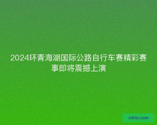 2024环青海湖国际公路自行车赛精彩赛事即将震撼上演