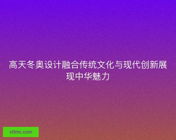 高天冬奥设计融合传统文化与现代创新展现中华魅力
