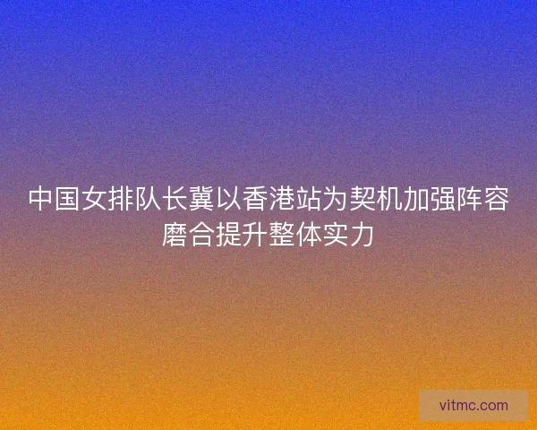 中国女排队长冀以香港站为契机加强阵容磨合提升整体实力