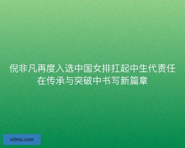 倪非凡再度入选中国女排扛起中生代责任在传承与突破中书写新篇章